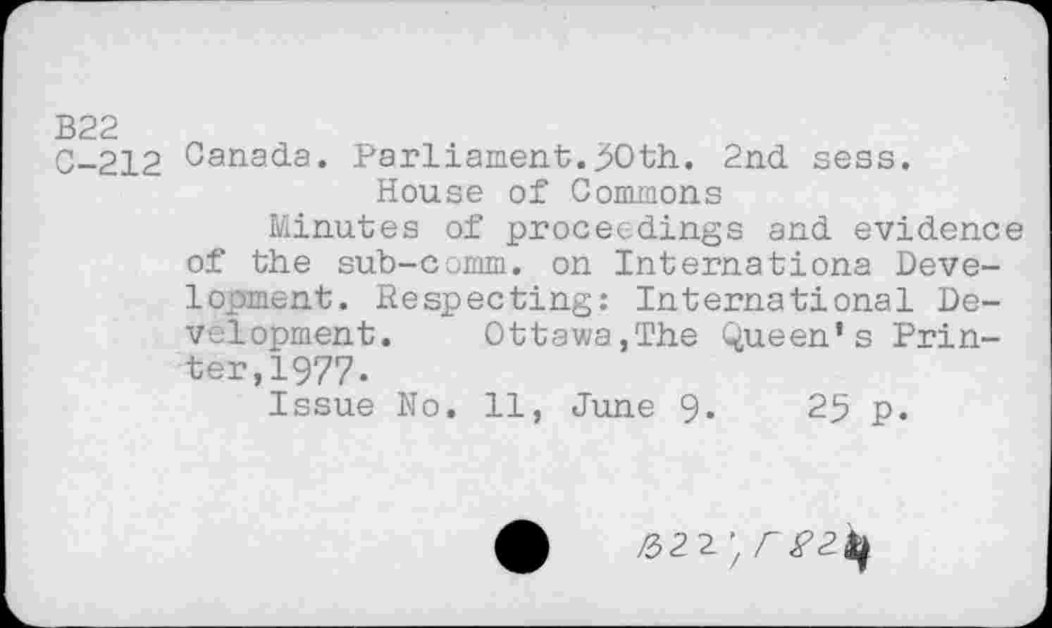 ﻿В22
C-212 Canada. Parliament.50th. 2nd sess.
House of Commons
Minutes of proceedings and evidence of the sub-comm, on Internationa Development. Respecting: International Development. Ottawa,The Queen’s Printer, 1977.
Issue No. 11, June 9«	25 p.
£22 ’ £^2^